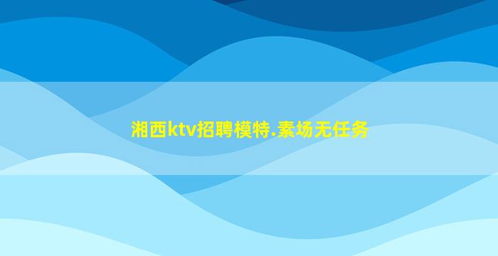 湘西ktv招聘模特.素场无任务